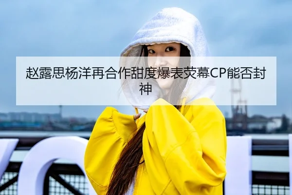 赵露思杨洋再合作甜度爆表荧幕CP能否封神